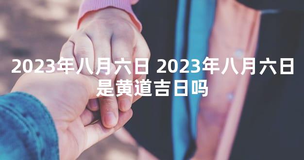 2023年八月六日 2023年八月六日是黄道吉日吗